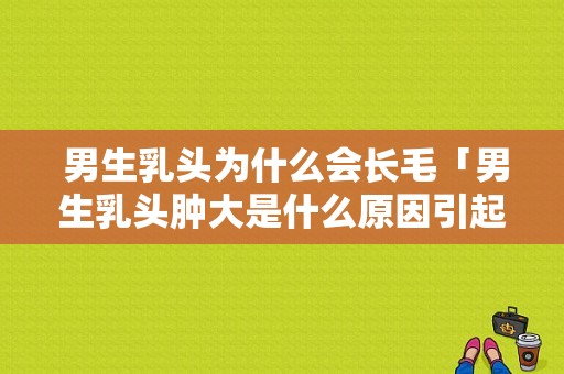  男生乳头为什么会长毛「男生乳头肿大是什么原因引起的」