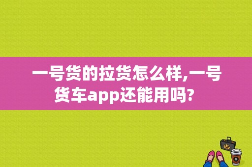 一号货的拉货怎么样,一号货车app还能用吗? 